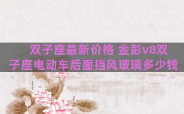 双子座最新价格 金彭v8双子座电动车后面挡风玻璃多少钱